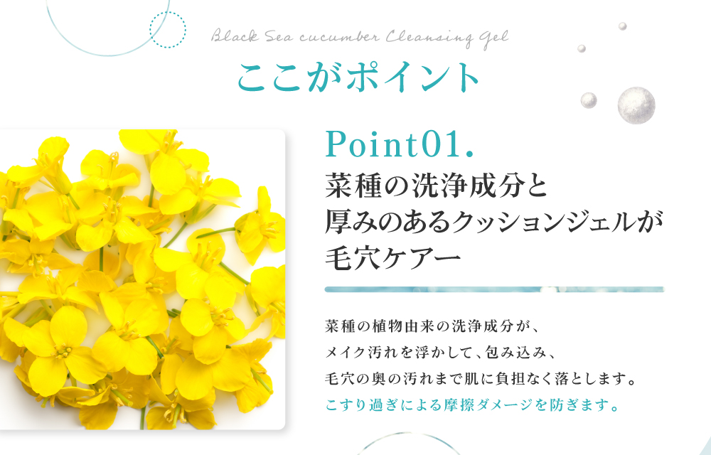 植物由来の洗浄成分と厚みのあるクッションジェルが毛穴をケア。菜種の洗浄成分がメイク汚れを浮かして包み込み、毛穴の奥の汚れまで肌に負担なく落とします。こすり過ぎによる摩擦ダメージを防ぎます。