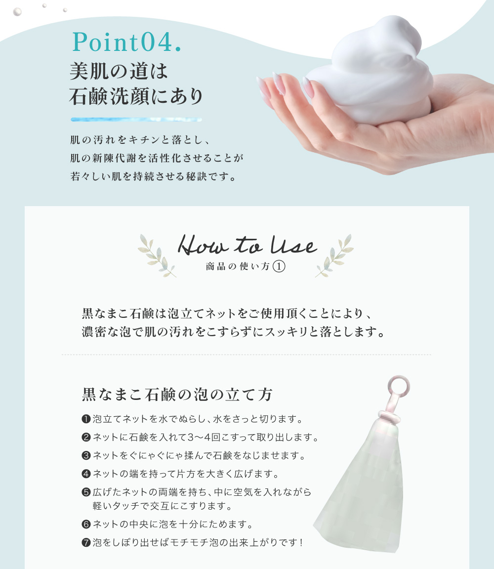 肌の汚れをキチンと落とし、肌の新陳代謝を活性化させることが若々しい肌を持続させる秘訣です。①ネットを水で濡らしてさっと水を切り、石鹸を3～4回こすりつけてください。ネットに石鹸をよくなじませるようにグニャグニャ揉んでください。②両はしを持って中に空気を入れ、軽いタッチで交互にこすります。泡を中央に集めて絞り出してください。③顔全体に広げて優しく泡で洗い、ぬるま湯で洗い流してください。