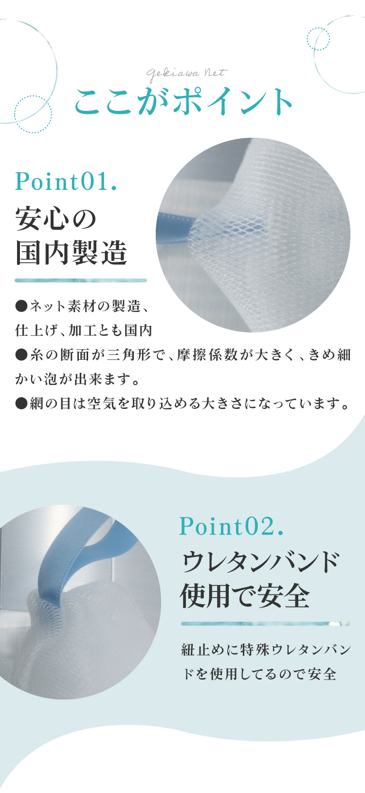 GEKIAWA NETは、安心の国内製造。糸の断面が三角形で、摩擦係数が大きく、きめ細かい泡が出来ます。紐止めには特殊ウレタンバンドを使用してるので安全です。