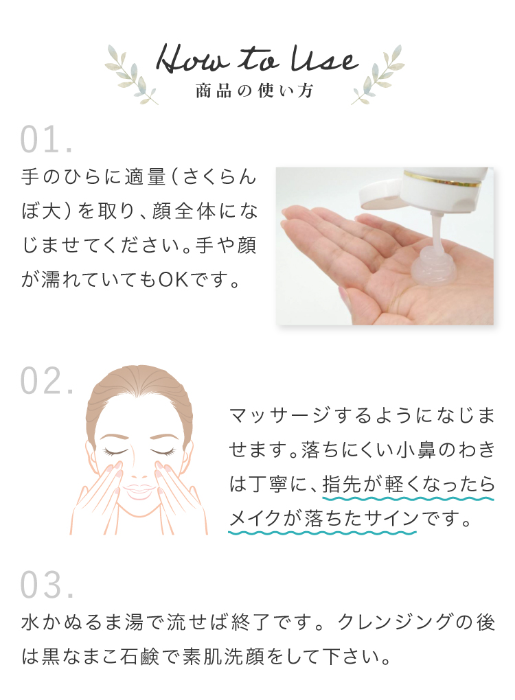 1.手のひらに適量（さくらんぼ大）を取り、顔全体になじませてください。手や顔が濡れていてもOKです。　2.マッサージするようになじませます。落ちにくい小鼻のわきは丁寧に、指先が軽くなったらメイクが落ちたサインです。　3.水かぬるま湯で流せば終了です。クレンジングの後は黒なまこ石鹸で素肌洗顔をして下さい。