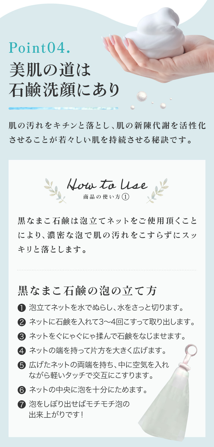 肌の汚れをキチンと落とし、肌の新陳代謝を活性化させることが若々しい肌を持続させる秘訣です。①ネットを水で濡らしてさっと水を切り、石鹸を3～4回こすりつけてください。ネットに石鹸をよくなじませるようにグニャグニャ揉んでください。②両はしを持って中に空気を入れ、軽いタッチで交互にこすります。泡を中央に集めて絞り出してください。③顔全体に広げて優しく泡で洗い、ぬるま湯で洗い流してください。