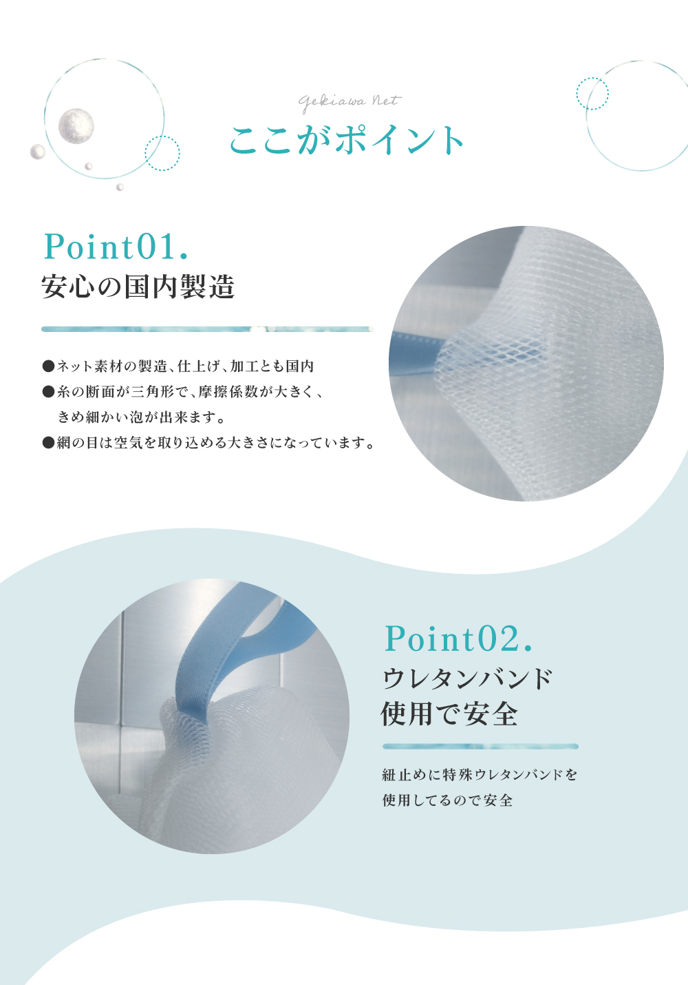 GEKIAWA NETは、安心の国内製造。糸の断面が三角形で、摩擦係数が大きく、きめ細かい泡が出来ます。紐止めには特殊ウレタンバンドを使用してるので安全です。