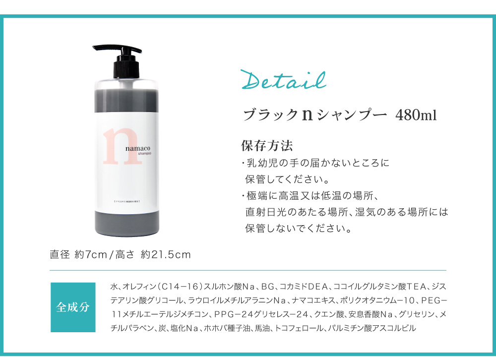 内容量は480ml、高さ約21.5cm、直径約7cm。全成分：水、オレフィン（Ｃ１４－１６）スルホン酸Ｎａ、ＢＧ、コカミドＤＥＡ、ココイルグルタミン酸ＴＥＡ、ジステアリン酸グリコール、ラウロイルメチルアラニンＮａ、ナマコエキス、ポリクオタニウム－１０、ＰＥＧ－１１メチルエーテルジメチコン、ＰＰＧ－２４グリセレス－２４、クエン酸、安息香酸Ｎａ、グリセリン、メチルパラベン、炭、塩化Ｎａ、ホホバ種子油、馬油、トコフェロール、パルミチン酸アスコルビル