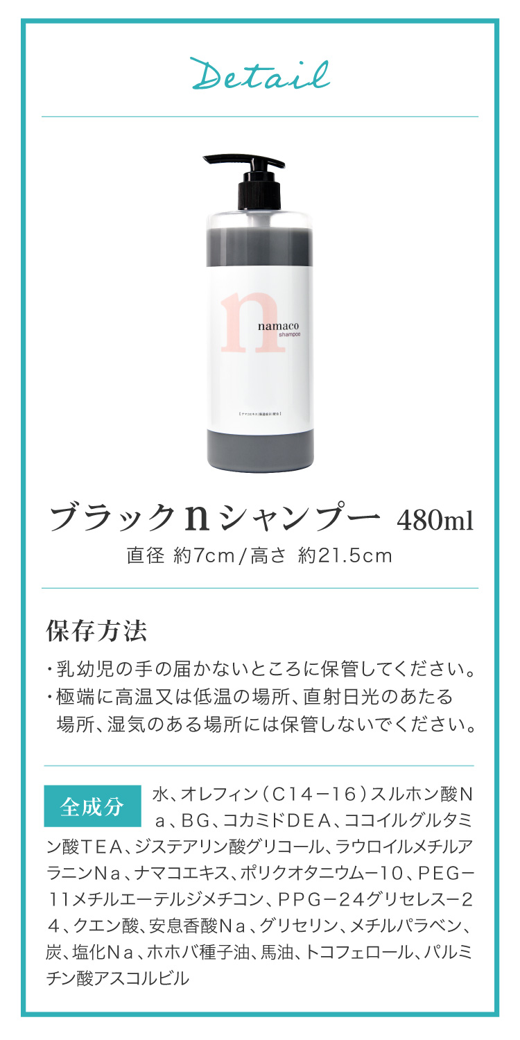 内容量は480ml、高さ約21.5cm、直径約7cm。全成分：水、オレフィン（Ｃ１４－１６）スルホン酸Ｎａ、ＢＧ、コカミドＤＥＡ、ココイルグルタミン酸ＴＥＡ、ジステアリン酸グリコール、ラウロイルメチルアラニンＮａ、ナマコエキス、ポリクオタニウム－１０、ＰＥＧ－１１メチルエーテルジメチコン、ＰＰＧ－２４グリセレス－２４、クエン酸、安息香酸Ｎａ、グリセリン、メチルパラベン、炭、塩化Ｎａ、ホホバ種子油、馬油、トコフェロール、パルミチン酸アスコルビル