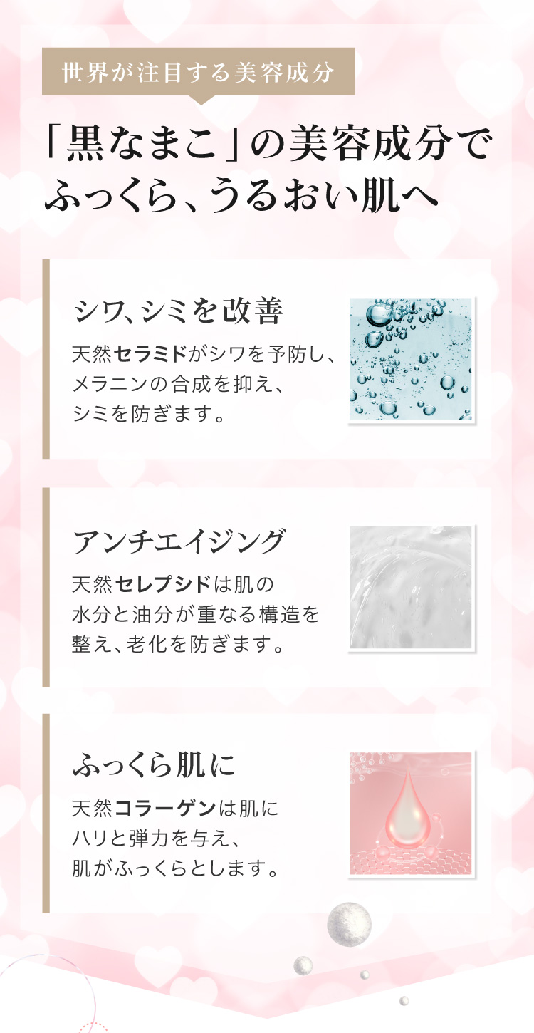 黒なまこには、セラミド・コラーゲン・レセプシドなど、美容に嬉しい天然の保湿成分が豊富に含まれています。お肌に優しくアプローチし、プルプルの瑞々しい弾力肌へ導きます。
