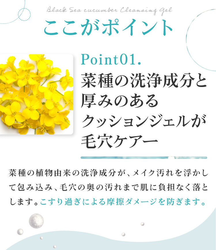 植物由来の洗浄成分と厚みのあるクッションジェルが毛穴をケア。菜種の洗浄成分がメイク汚れを浮かして包み込み、毛穴の奥の汚れまで肌に負担なく落とします。こすり過ぎによる摩擦ダメージを防ぎます。