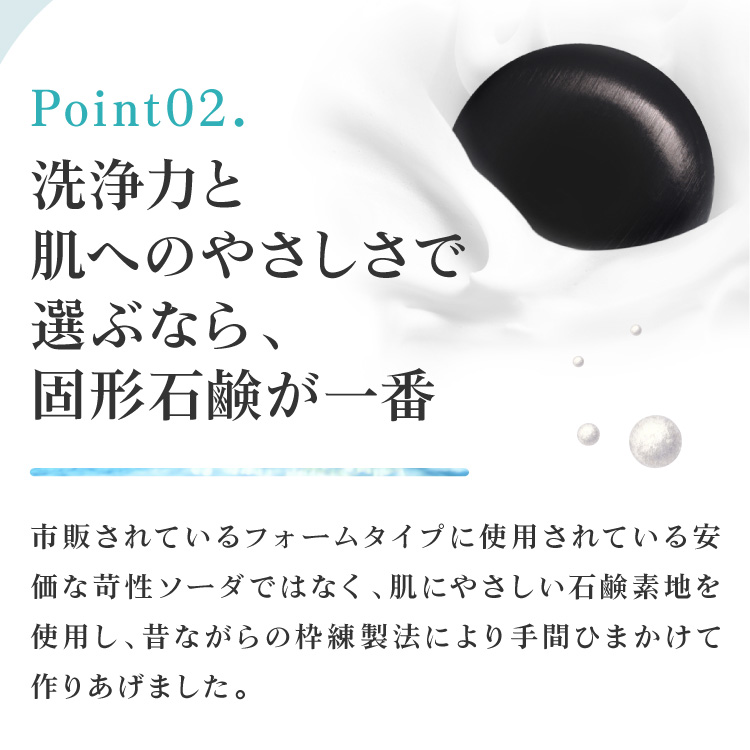 洗浄力と肌へのやさしさで選ぶなら、固形石鹸が一番。市販されているフォームタイプに使用されている安価な苛性ソーダではなく、肌にやさしい石鹸素地を使用し、昔ながらの枠練製法により手間ひまかけて作りあげました。