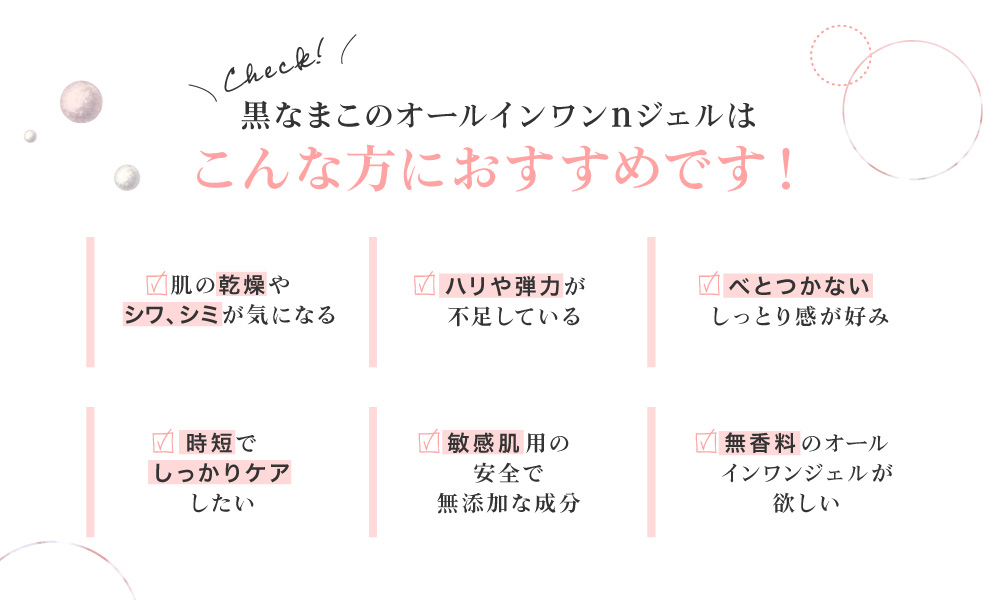 黒なまこのオールインワンジェルは、お肌の乾燥やシワが気になる、ハリや弾力が不足している、うるおい感が持続しない、時短でしっかりケアしたい、今までのオールインワンジェルに満足できなかった、香りのないオールインワンジェルが欲しい、などでお悩みの方におすすめです。