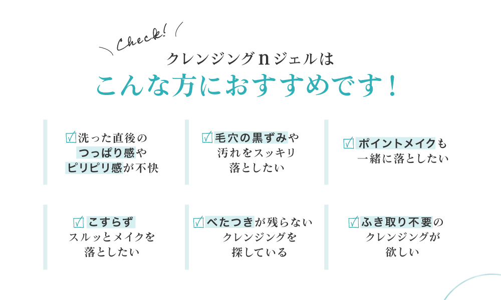 毛穴の黒ずみが気になる、ポイントメイクも一緒に落としたい、クレンジング後のお肌のつっぱりやきしみが気になる、ベタつかないクレンジングを探している、ふきとり不要のクレンジングが欲しい、という皆様におすすめです。