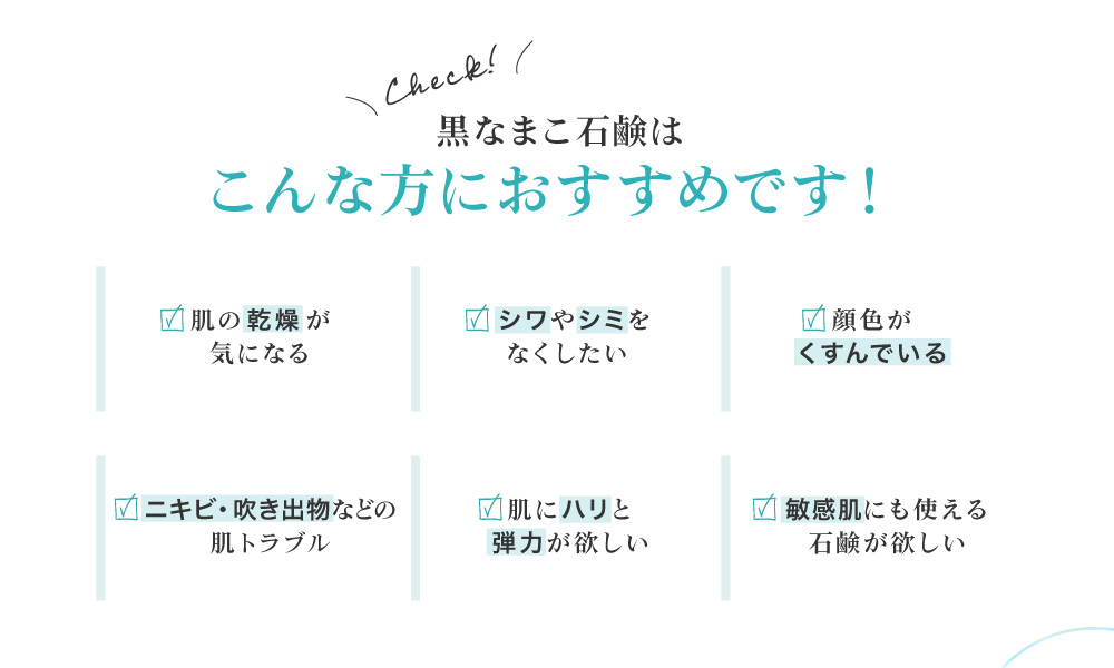 黒なまこ石鹸は、お肌の乾燥が気になる、ハリや弾力が不足している、顔色がくすんで化粧ノリが悪い、お肌をトーンアップしたい、自分に合った洗顔を探している、脂質肌で夕方のベトつきやにおいが気になる、などでお悩みの皆様におすすめ。
