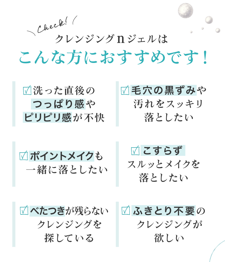 毛穴の黒ずみが気になる、ポイントメイクも一緒に落としたい、クレンジング後のお肌のつっぱりやきしみが気になる、ベタつかないクレンジングを探している、ふきとり不要のクレンジングが欲しい、という皆様におすすめです。