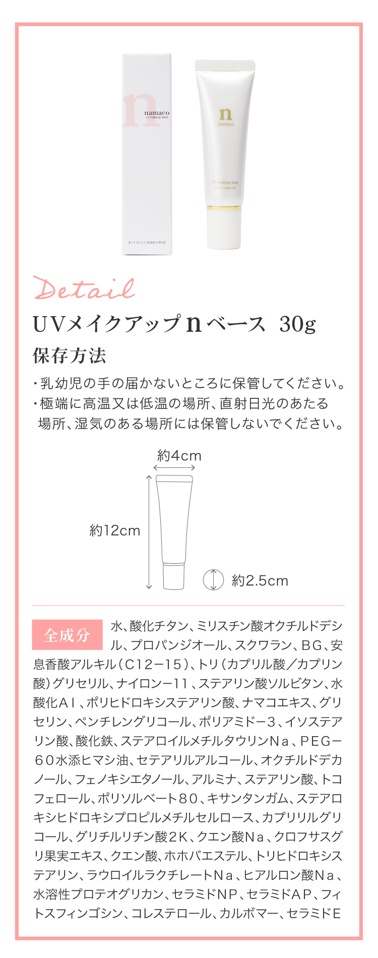 内容量は30g（約１ヶ月半〜２ヶ月分）です。幅約4cm、高さ約12cm。全成分：水、酸化チタン、ミリスチン酸オクチルドデシル、プロパンジオール、スクワラン、ＢＧ、安息香酸アルキル（Ｃ１２－１５）、トリ（カプリル酸／カプリン酸）グリセリル、ナイロン－１１、ステアリン酸ソルビタン、水酸化Ａｌ、ポリヒドロキシステアリン酸、ナマコエキス、グリセリン、ペンチレングリコール、ポリアミド－３、イソステアリン酸、酸化鉄、ステアロイルメチルタウリンＮａ、ＰＥＧ－６０水添ヒマシ油、セテアリルアルコール、オクチルドデカノール、フェノキシエタノール、アルミナ、ステアリン酸、トコフェロール、ポリソルベート８０、キサンタンガム、ステアロキシヒドロキシプロピルメチルセルロース、カプリリルグリコール、グリチルリチン酸２Ｋ、クエン酸Ｎａ、クロフサスグリ果実エキス、クエン酸、ホホバエステル、トリヒドロキシステアリン、ラウロイルラクチレートＮａ、ヒアルロン酸Ｎａ、水溶性プロテオグリカン、セラミドＮＰ、セラミドＡＰ、フィトスフィンゴシン、コレステロール、カルボマー、セラミドＥＯＰ