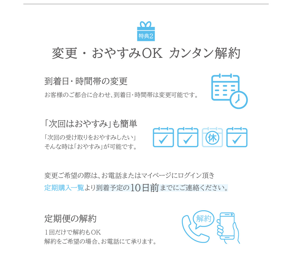 お客様のご都合に合わせて到着日・時間帯の変更ができます。1回のお届けで解約も可能です。解約をご希望の場合はお電話：0120-417-705にて承ります。