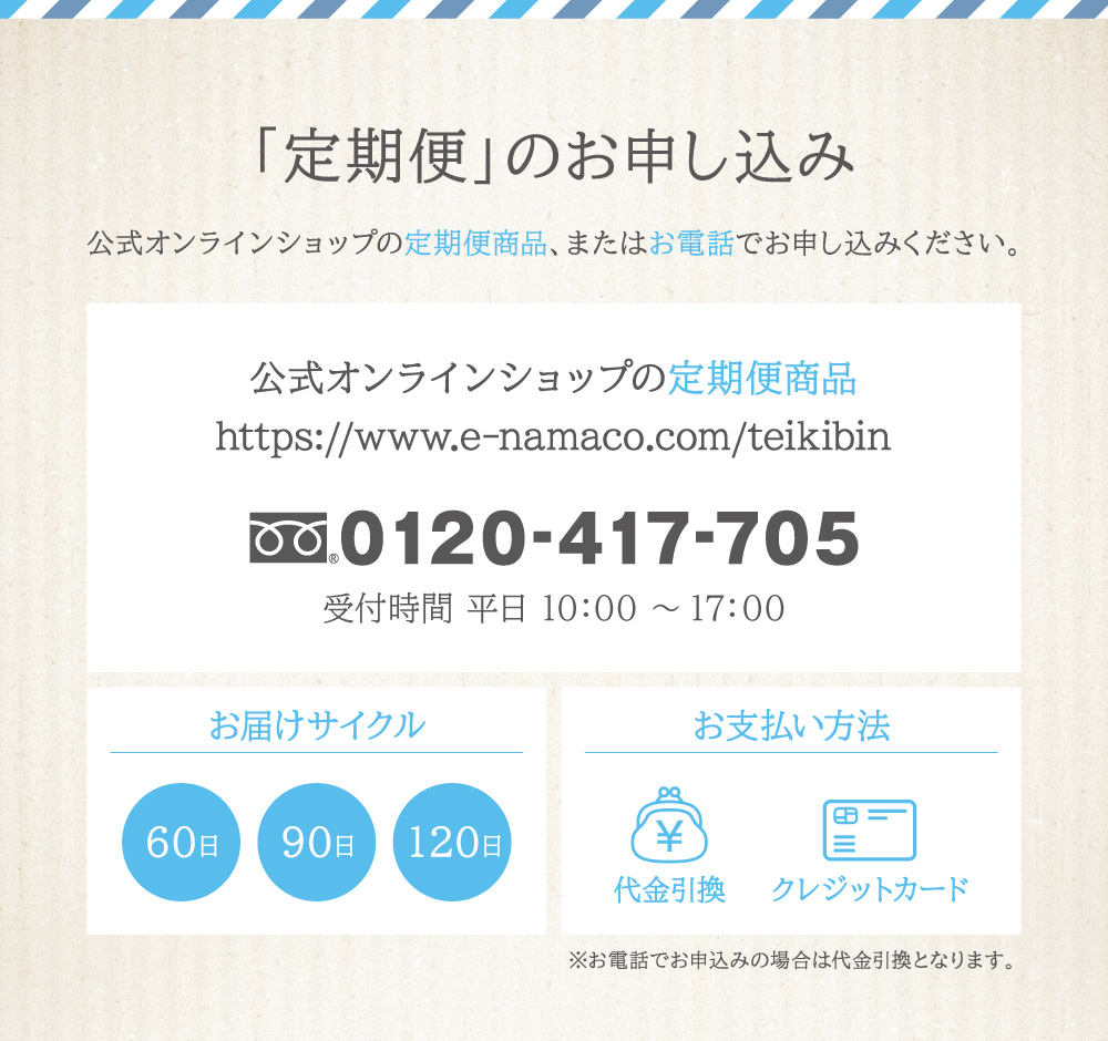 「定期便」のお申し込みは下の定期便商品から、またはお電話：0120-417-705よりお申し込みください。お届けサイクルは60日・90日・120日から、お支払いは代金引換またはクレジット１回払いをお選びいただけます。（※電話申し込みの支払い方法は代金引換のみ）