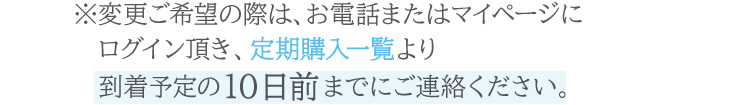 お電話または公式オンラインショップのマイページ内定期購入一覧より、到着予定の10日前までにご連絡ください。