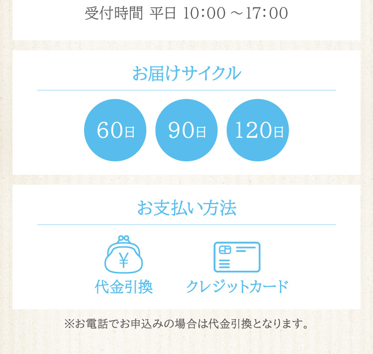 お届けサイクルは60日・90日・120日から、お支払いは代金引換またはクレジット１回払いをお選びいただけます。（※電話申し込みの支払い方法は代金引換のみ）