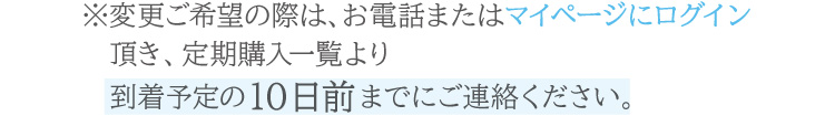 お電話または公式オンラインショップのマイページ内定期購入一覧より、到着予定の10日前までにご連絡ください。