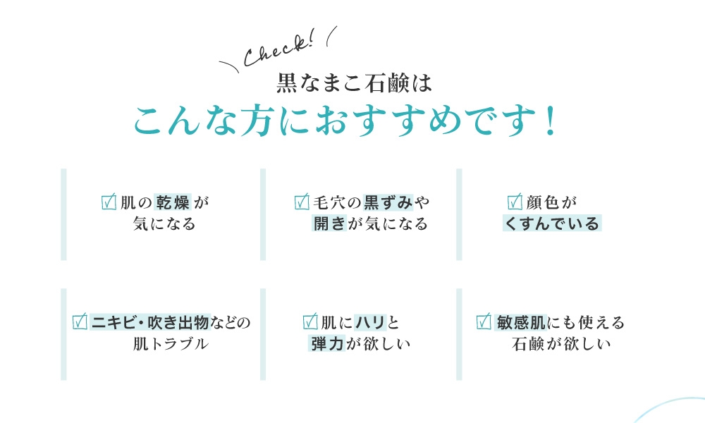 黒なまこ石鹸は、お肌の乾燥が気になる、毛穴の黒ずみや開きが気になる、顔色がくすんで化粧ノリが悪い、お肌をトーンアップしたい、自分に合った洗顔を探している、脂質肌で夕方のベトつきやにおいが気になる、などでお悩みの皆様におすすめ。