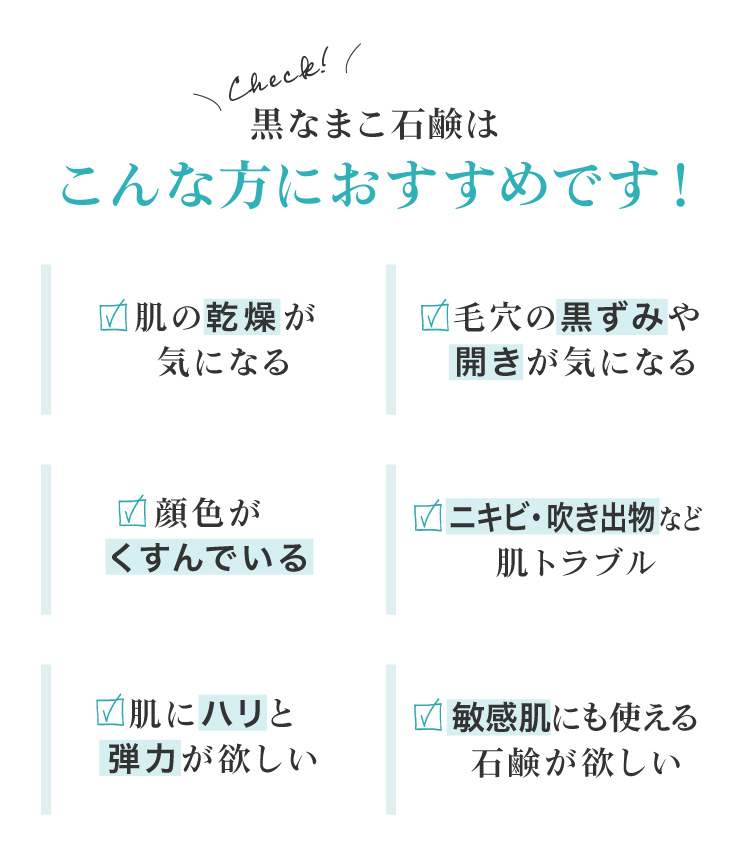 黒なまこ石鹸は、お肌の乾燥が気になる、毛穴の黒ずみや開きが気になる、顔色がくすんで化粧ノリが悪い、お肌をトーンアップしたい、自分に合った洗顔を探している、脂質肌で夕方のベトつきやにおいが気になる、などでお悩みの皆様におすすめ。