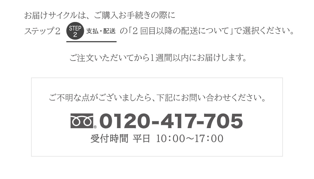 お届けサイクルの選択は、 ご購入お手続きの際「2回目以降の配送について」で選択ください。ご注文いただいてから１週間以内にお届けします。