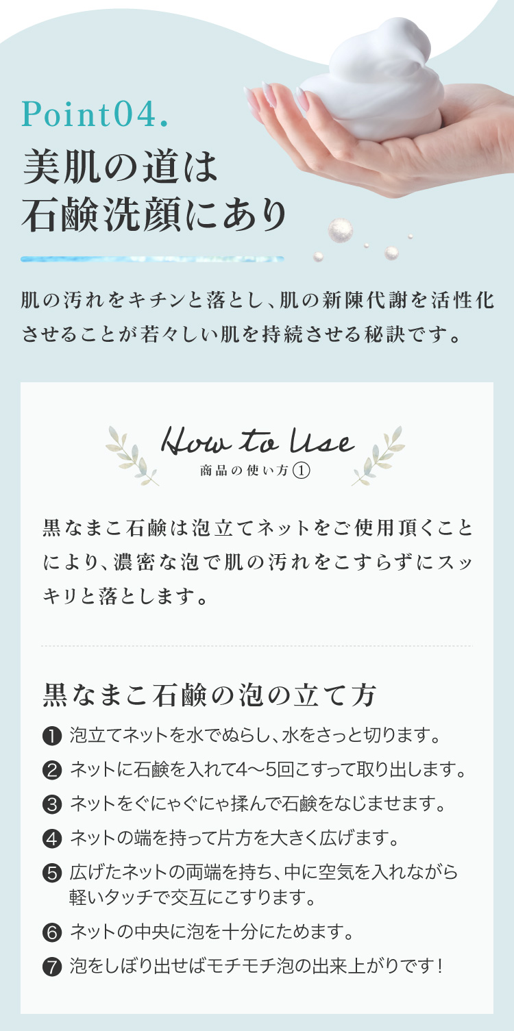 肌の汚れをキチンと落とし、肌の新陳代謝を活性化させることが若々しい肌を持続させる秘訣です。①ネットを水で濡らしてさっと水を切り、石鹸を4～5回こすりつけてください。ネットに石鹸をよくなじませるようにグニャグニャ揉んでください。②両はしを持って中に空気を入れ、軽いタッチで交互にこすります。泡を中央に集めて絞り出してください。③顔全体に広げて優しく泡で洗い、ぬるま湯で洗い流してください。