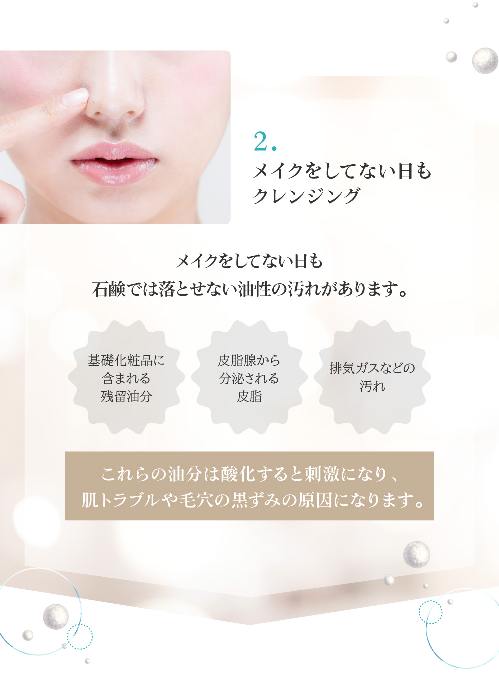 2.メイクをしてない日も石鹸では落とせない油性の汚れがあるのでクレンジングが必要です。油分は酸化すると刺激になり、肌トラブルや毛穴の黒ずみの原因になります。