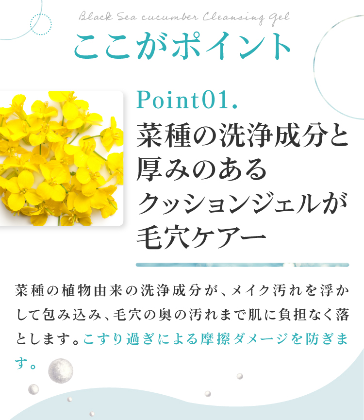 植物由来の洗浄成分と厚みのあるクッションジェルが毛穴をケア。菜種の洗浄成分がメイク汚れを浮かして包み込み、毛穴の奥の汚れまで肌に負担なく落とします。こすり過ぎによる摩擦ダメージを防ぎます。