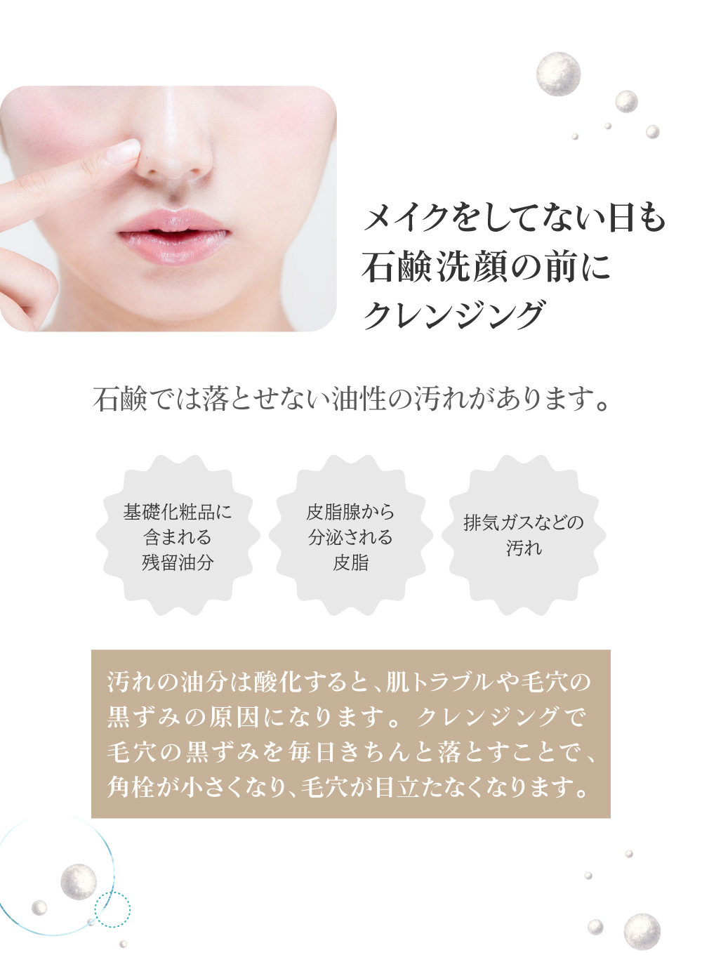 石鹸では落とせない油性の汚れは酸化すると、肌トラブルや毛穴の黒ずみの原因になります。メイクをしてない日も、クレンジングで毛穴の黒ずみを毎日きちんと落とすことで、角栓が小さくなり、毛穴が目立たなくなります。