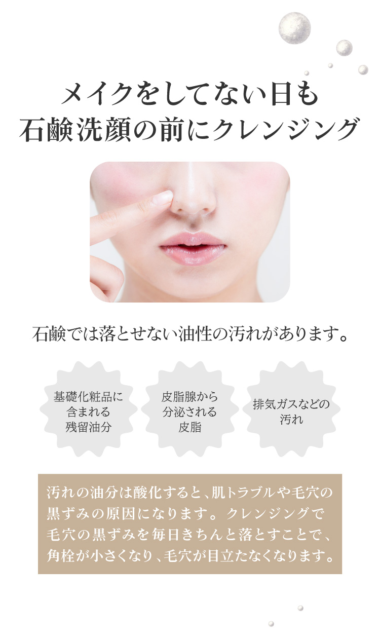 石鹸では落とせない油性の汚れは酸化すると、肌トラブルや毛穴の黒ずみの原因になります。メイクをしてない日も、クレンジングで毛穴の黒ずみを毎日きちんと落とすことで、角栓が小さくなり、毛穴が目立たなくなります。