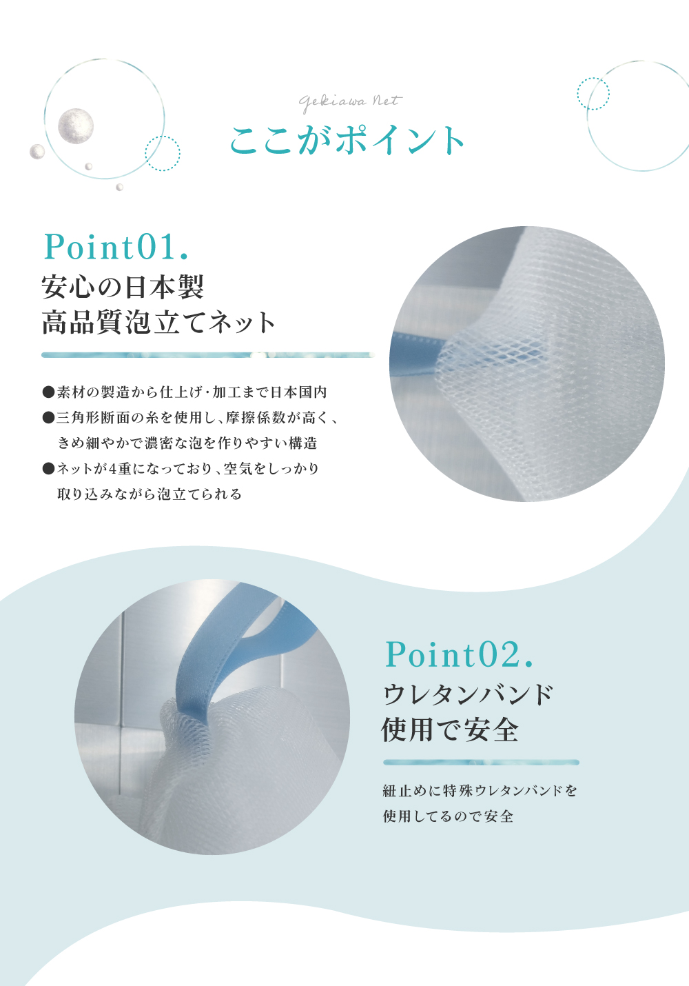 GEKIAWA NETは、安心の国内製造。糸の断面が三角形で、摩擦係数が大きく、きめ細かい泡が出来ます。紐止めには特殊ウレタンバンドを使用してるので安全です。