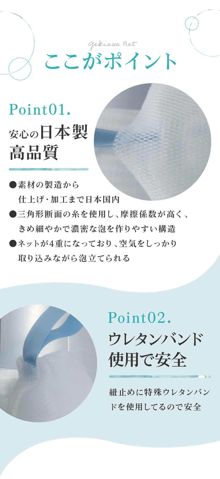 GEKIAWA NETは、安心の国内製造。糸の断面が三角形で、摩擦係数が大きく、きめ細かい泡が出来ます。紐止めには特殊ウレタンバンドを使用してるので安全です。