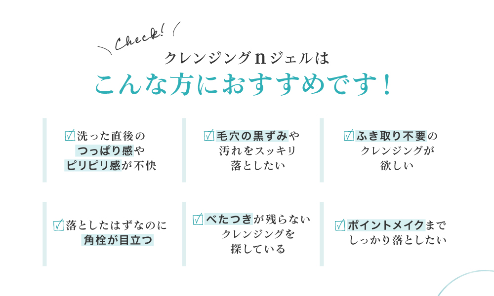毛穴の黒ずみが気になる、ポイントメイクも一緒に落としたい、クレンジング後のお肌のつっぱりやきしみが気になる、ベタつかないクレンジングを探している、ふきとり不要のクレンジングが欲しい、という皆様におすすめです。
