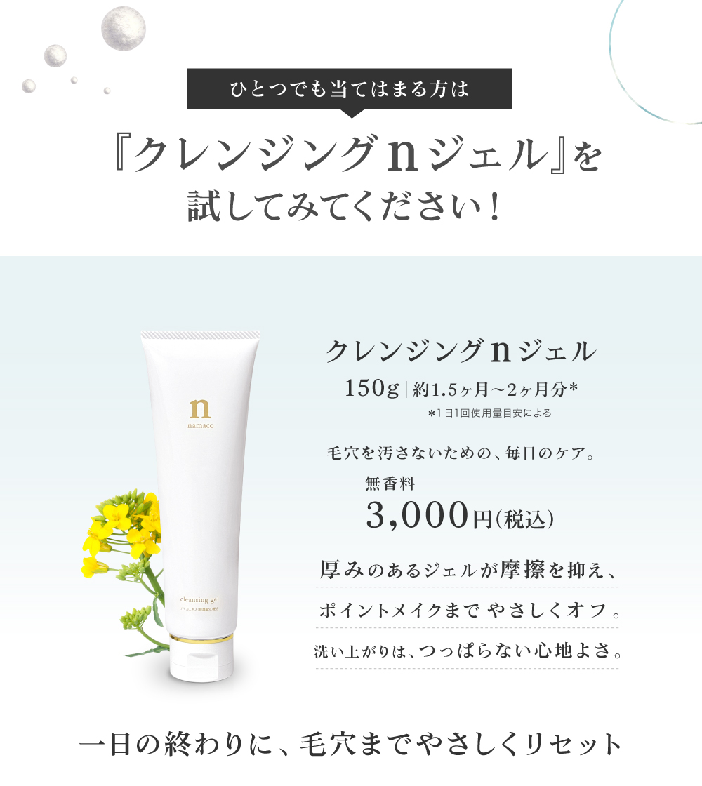 厚みのあるジェルが摩擦を抑え、ポイントメイクまでやさしくオフ。洗い上がりは、つっぱらない心地よさ。一日の終わりに、毛穴までやさしくリセット。