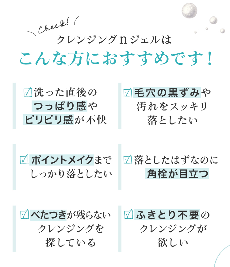 毛穴の黒ずみが気になる、ポイントメイクも一緒に落としたい、クレンジング後のお肌のつっぱりやきしみが気になる、ベタつかないクレンジングを探している、ふきとり不要のクレンジングが欲しい、という皆様におすすめです。
