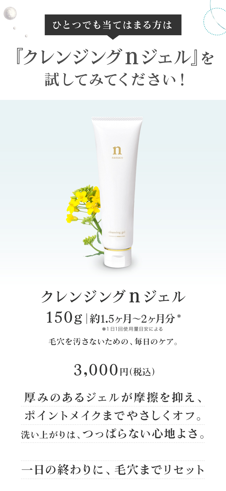 厚みのあるジェルが摩擦を抑え、ポイントメイクまでやさしくオフ。洗い上がりは、つっぱらない心地よさ。一日の終わりに、毛穴までやさしくリセット。