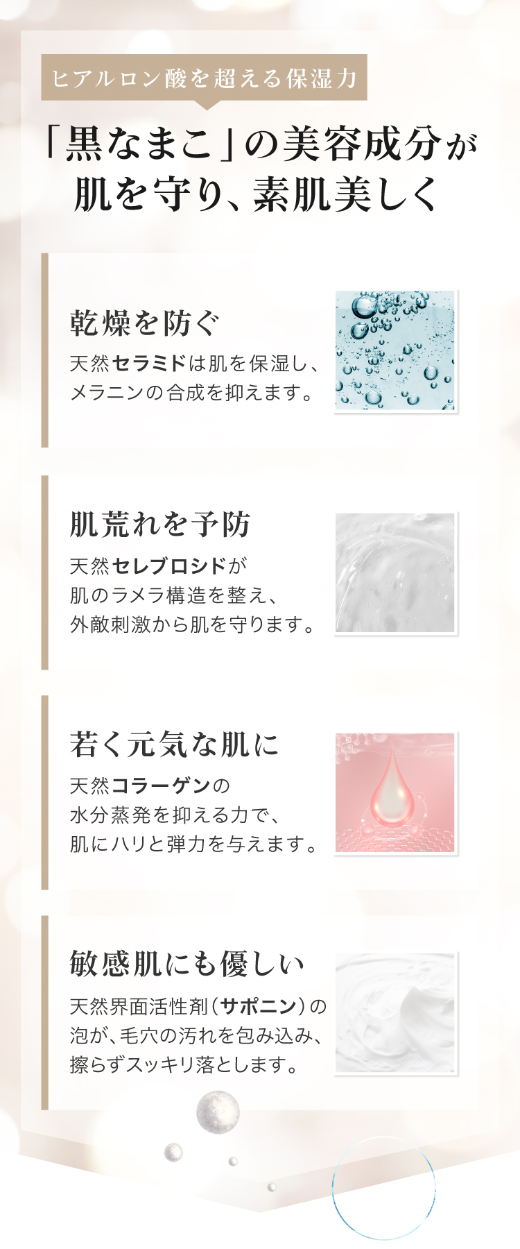 黒なまこには、サポニンやセラミド、コラーゲンなど、美容に嬉しい天然の保湿成分が豊富に含まれています。汚れを落としながらも しっかりお肌がうるおうので、洗い上がりにつっぱらず しっとりもちもち。うるおいを与えながら細かな濃密泡がお肌への摩擦を抑え、優しくスッキリ洗い上げます。