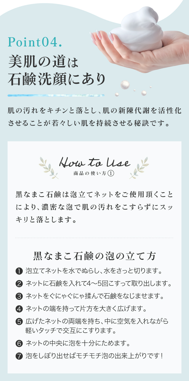 肌の汚れをキチンと落とし、肌の新陳代謝を活性化させることが若々しい肌を持続させる秘訣です。①ネットを水で濡らしてさっと水を切り、石鹸を4～5回こすりつけてください。ネットに石鹸をよくなじませるようにグニャグニャ揉んでください。②両はしを持って中に空気を入れ、軽いタッチで交互にこすります。泡を中央に集めて絞り出してください。③顔全体に広げて優しく泡で洗い、ぬるま湯で洗い流してください。