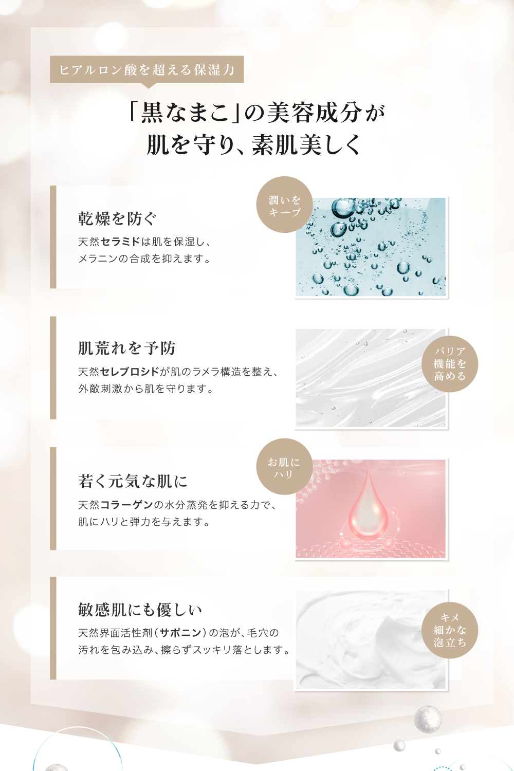 黒なまこには、サポニンやセラミド、コラーゲンなど、美容に嬉しい天然の保湿成分が豊富に含まれています。汚れを落としながらも しっかりお肌がうるおうので、洗い上がりにつっぱらず しっとりもちもち。うるおいを与えながら細かな濃密泡がお肌への摩擦を抑え、優しくスッキリ洗い上げます。