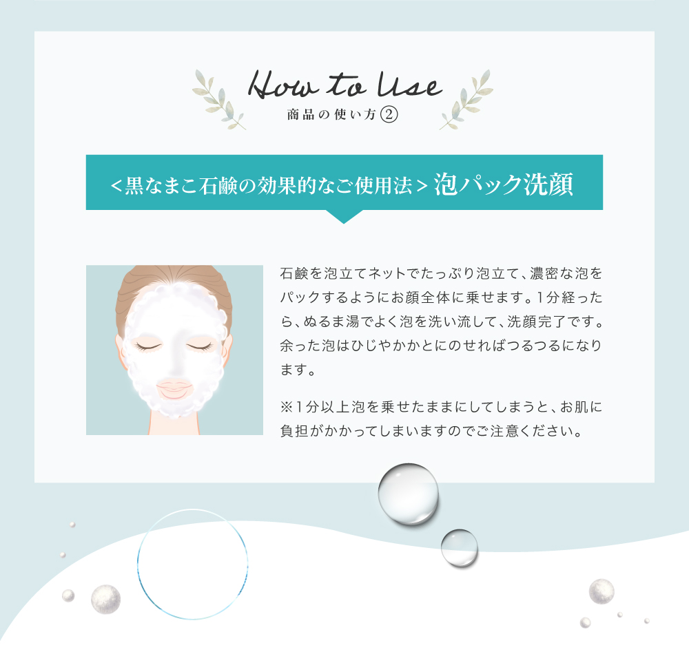泡立てネットで作った泡を顔全体にひろげて、こすらず１分間のせてください。ぬるま湯でやさしく流せば泡切れも良く、洗顔後のつっぱりもありません。くすみがとれて、肌のトーンも徐々にアップします。余った泡はひじやかかとにのせればつるつるになります。