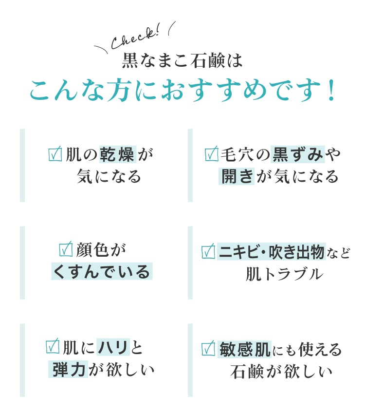 黒なまこ石鹸は、お肌の乾燥が気になる、毛穴の黒ずみや開きが気になる、顔色がくすんで化粧ノリが悪い、お肌をトーンアップしたい、自分に合った洗顔を探している、脂質肌で夕方のベトつきやにおいが気になる、などでお悩みの皆様におすすめ。