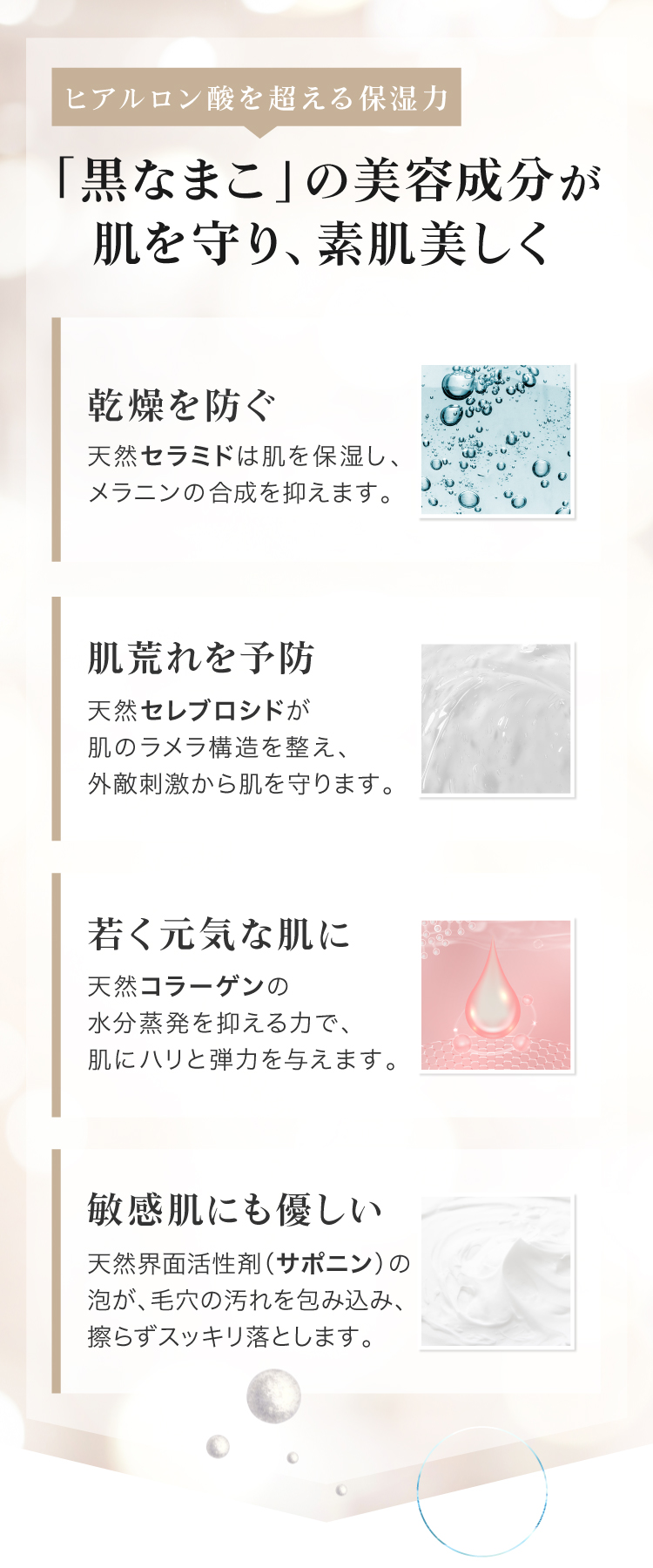 黒なまこには、サポニンやセラミド、コラーゲンなど、美容に嬉しい天然の保湿成分が豊富に含まれています。汚れを落としながらも しっかりお肌がうるおうので、洗い上がりにつっぱらず しっとりもちもち。うるおいを与えながら細かな濃密泡がお肌への摩擦を抑え、優しくスッキリ洗い上げます。