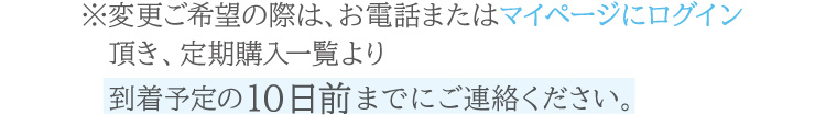 お電話または公式オンラインショップのマイページ内定期購入一覧より、到着予定の10日前までにご連絡ください。