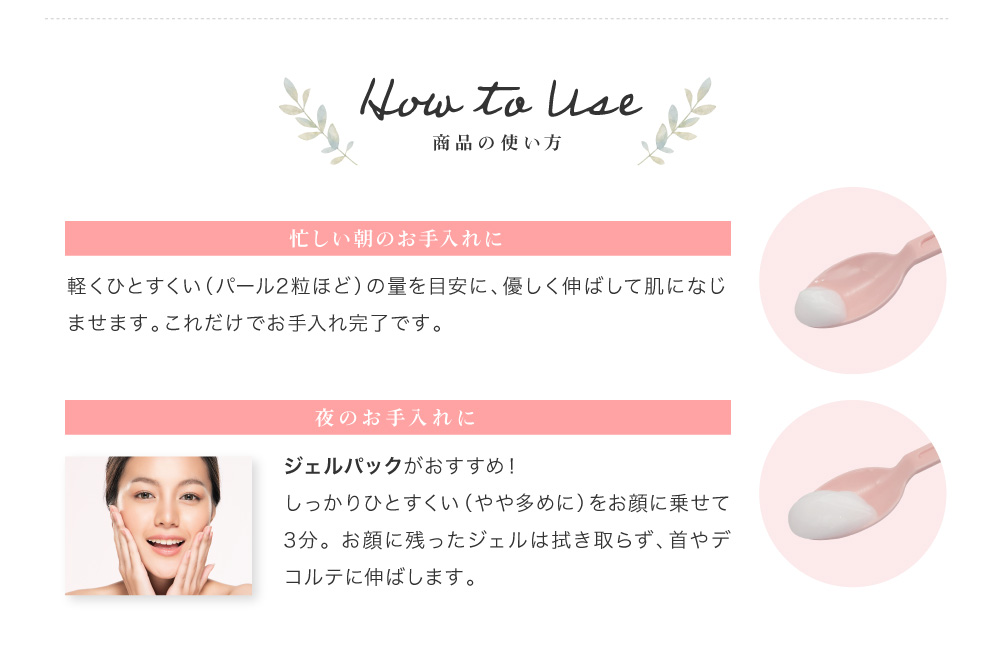 1.忙しい朝のお手入れに。 パール2粒ほどの量を目安に、お顔に優しく伸ばして肌になじませます。これだけでお手入れ完了です。　2.夜のお手入れに。 お風呂でジェルパックがおすすめ！しっかりひとすくい、やや多めの量をお顔に乗せて3分。お顔に残ったジェルは拭き取らず、首やデコルテに伸ばします。