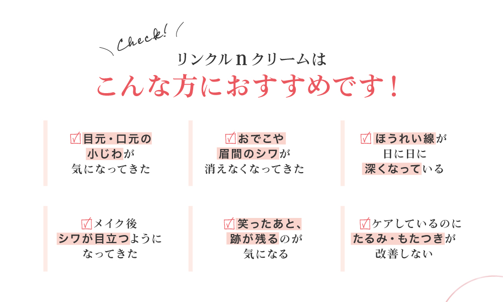 リンクルnクリームは、目元・口元の小じわ、おでこや眉間のシワ、ほうれい線、笑いジワ、たるみ・もたつきが気になる方におすすめです！