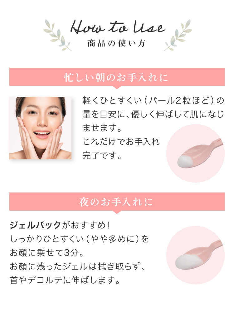 1.忙しい朝のお手入れに。 パール2粒ほどの量を目安に、お顔に優しく伸ばして肌になじませます。これだけでお手入れ完了です。　2.夜のお手入れに。 お風呂でジェルパックがおすすめ！しっかりひとすくい、やや多めの量をお顔に乗せて3分。お顔に残ったジェルは拭き取らず、首やデコルテに伸ばします。