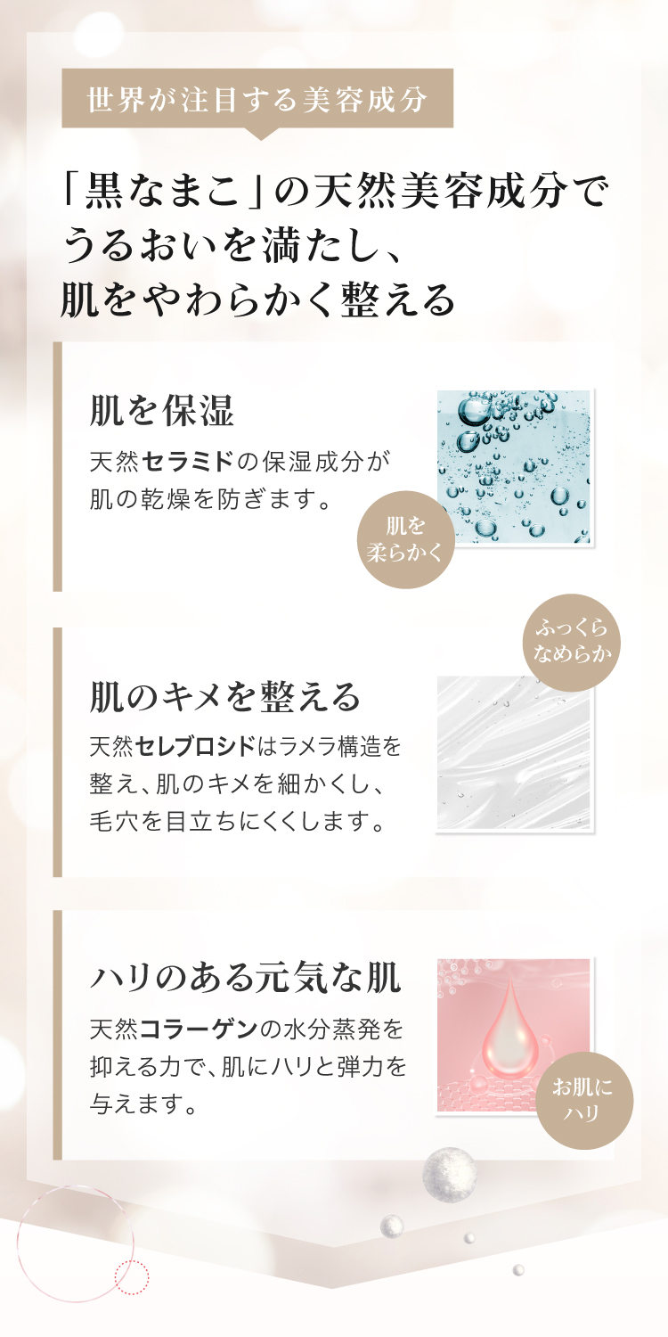 黒なまこの天然美容成分でうるおいを満たし、肌をやわらかく整える。、天然セラミドの保湿成分が肌の乾燥を防ぎます。天然セレブロシドはラメラ構造をえ、肌のキメを細かくし、肌をなめらかにします。天然コラーゲンの水分蒸発を抑える力で、肌にハリと弾力を与えます。