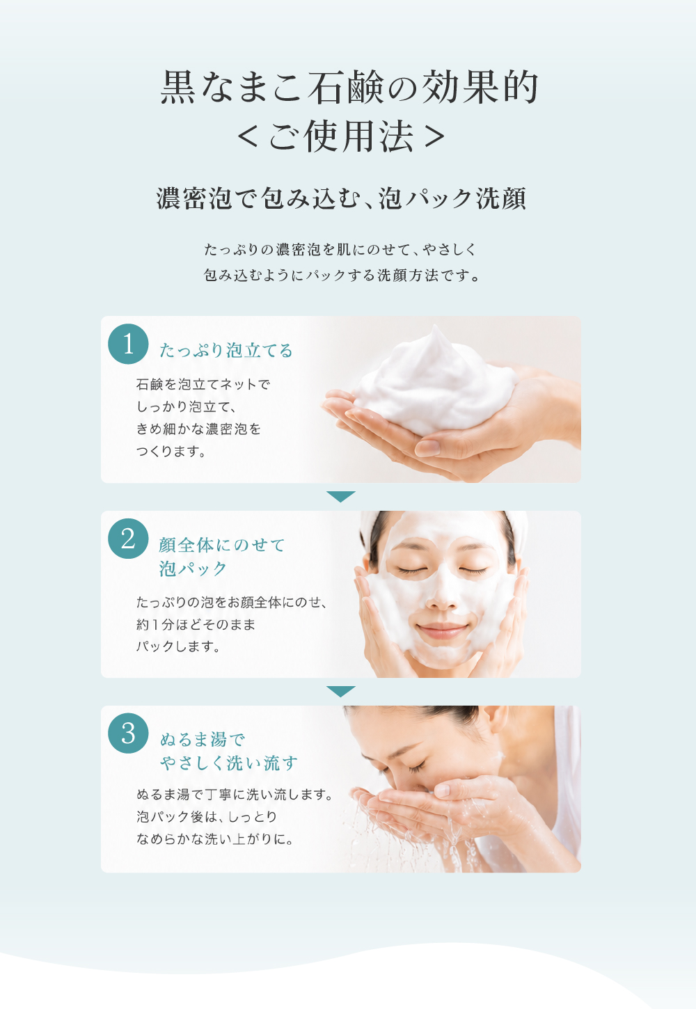 肌の汚れをキチンと落とし、肌の新陳代謝を活性化させることが若々しい肌を持続させる秘訣です。①ネットを水で濡らしてさっと水を切り、石鹸を4～5回こすりつけてください。ネットに石鹸をよくなじませるようにグニャグニャ揉んでください。②両はしを持って中に空気を入れ、軽いタッチで交互にこすります。泡を中央に集めて絞り出してください。③顔全体に広げて優しく泡で洗い、ぬるま湯で洗い流してください。