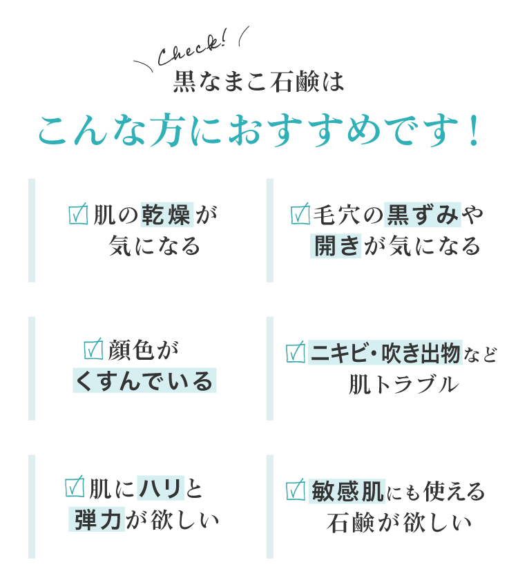 黒なまこ石鹸は、お肌の乾燥が気になる、毛穴の黒ずみや開きが気になる、顔色がくすんで化粧ノリが悪い、お肌をトーンアップしたい、自分に合った洗顔を探している、脂質肌で夕方のベトつきやにおいが気になる、などでお悩みの皆様におすすめ。