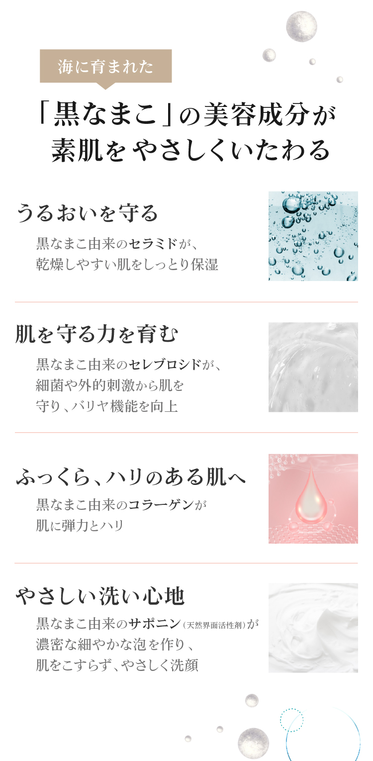 黒なまこには、サポニンやセラミド、コラーゲンなど、美容に嬉しい天然の保湿成分が豊富に含まれています。汚れを落としながらも しっかりお肌がうるおうので、洗い上がりにつっぱらず しっとりもちもち。うるおいを与えながら細かな濃密泡がお肌への摩擦を抑え、優しくスッキリ洗い上げます。