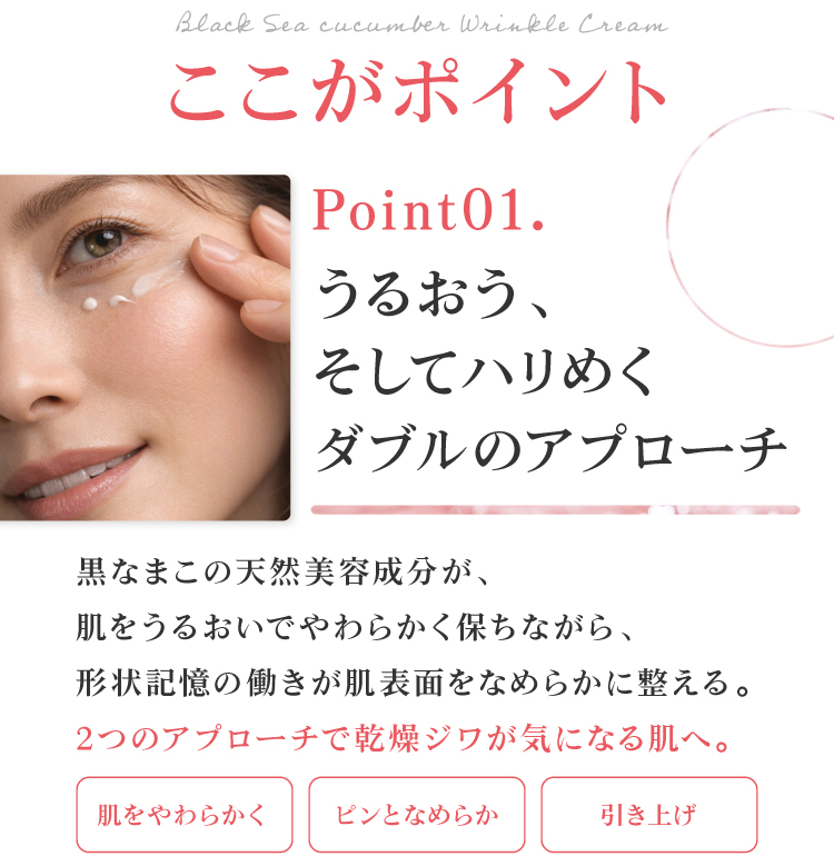 うるおいと、引き上げのダブルアプローチ。黒なまこの天然美容成分が、肌をうるおいでやわらかく保ちながら、形状記憶の働きが肌表面をなめらかに整えます。